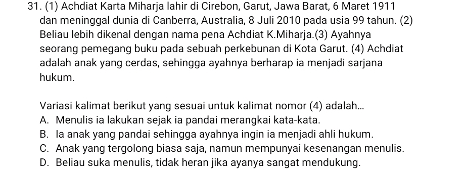 (1) Achdiat Karta Miharja lahir di Cirebon, Garut, Jawa Barat, 6 Maret 1911
dan meninggal dunia di Canberra, Australia, 8 Juli 2010 pada usia 99 tahun. (2)
Beliau lebih dikenal dengan nama pena Achdiat K.Miharja.(3) Ayahnya
seorang pemegang buku pada sebuah perkebunan di Kota Garut. (4) Achdiat
adalah anak yang cerdas, sehingga ayahnya berharap ia menjadi sarjana
hukum.
Variasi kalimat berikut yang sesuai untuk kalimat nomor (4) adalah...
A. Menulis ia lakukan sejak ia pandai merangkai kata-kata.
B. Ia anak yang pandai sehingga ayahnya ingin ia menjadi ahli hukum.
C. Anak yang tergolong biasa saja, namun mempunyai kesenangan menulis.
D. Beliau suka menulis, tidak heran jika ayanya sangat mendukung.