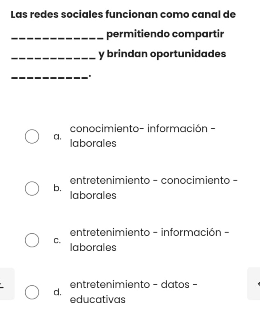 Las redes sociales funcionan como canal de
_permitiendo compartir
_y brindan oportunidades
_.
conocimiento- información -
a.
laborales
entretenimiento - conocimiento -
b.
laborales
entretenimiento - información -
C.
laborales
entretenimiento - datos -
d.
educativas