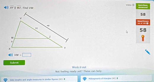 Video D Questions
( overline XY||overline WZ , Find VW #nswered
58
SmartScore
out of 100 0
58
D vw=□
Submit
Work it out
Not feeling ready yet? These can help:
Side lengths and angle measures in similar figures (82) Midsegments of triangles  60 