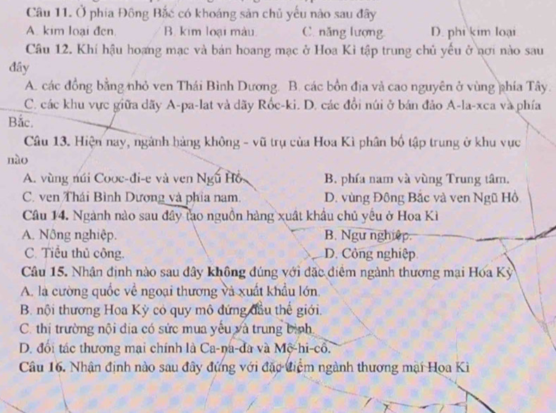 Ở phía Đông Bắc có khoảng sản chủ yếu nào sau đây
A. kim loại đen. B. kim loại màu C. năng lượng D. phi kim loại
Câu 12. Khí hậu hoạng mạc và bán hoang mạc ở Hoa Kì tập trung chủ yếu ở nơi nào sau
đây
A. các đồng bằng nhỏ ven Thái Bình Dương. B. các bồn địa và cao nguyên ở vùng phía Tây.
C. các khu vực giữa dãy A-pa-lat và dãy Rốc-ki. D. các đồi núi ở bán đảo A-la-xca và phía
Bắc.
Câu 13. Hiện nay, ngành hàng không - vũ trụ của Hoa Kì phân bố tập trung ở khu vực
nào
A. vùng núi Cooc-đi-e và ven Ngũ Hồ, B. phía nam và vùng Trung tâm.
C. ven Thái Bình Dương và phía nam. D. vùng Đông Bắc và ven Ngũ Hồ
Câu 14. Ngành nào sau đây tạo nguồn hàng xuất khẩu chủ yêu ở Hoa Kì
A. Nông nghiệp. B. Ngư nghiệp.
C. Tiểu thủ công. D. Công nghiệp
Câu 15. Nhân định nào sau đây không đúng với đặc điểm ngành thương mại Hóa Kỳ
A. là cường quốc về ngoại thương và xuất khẩu lớn.
B. nội thương Hoa Kỳ có quy mô đứng đầu thế giới.
C. thị trường nội địa có sức mua yếu và trung bình
D. đổi tác thương mại chính là Ca-na-đa và Mộ-hi-cổ.
Câu 16. Nhân định nào sau đây đứng với đặc điệm ngành thương mại Hoa Kì