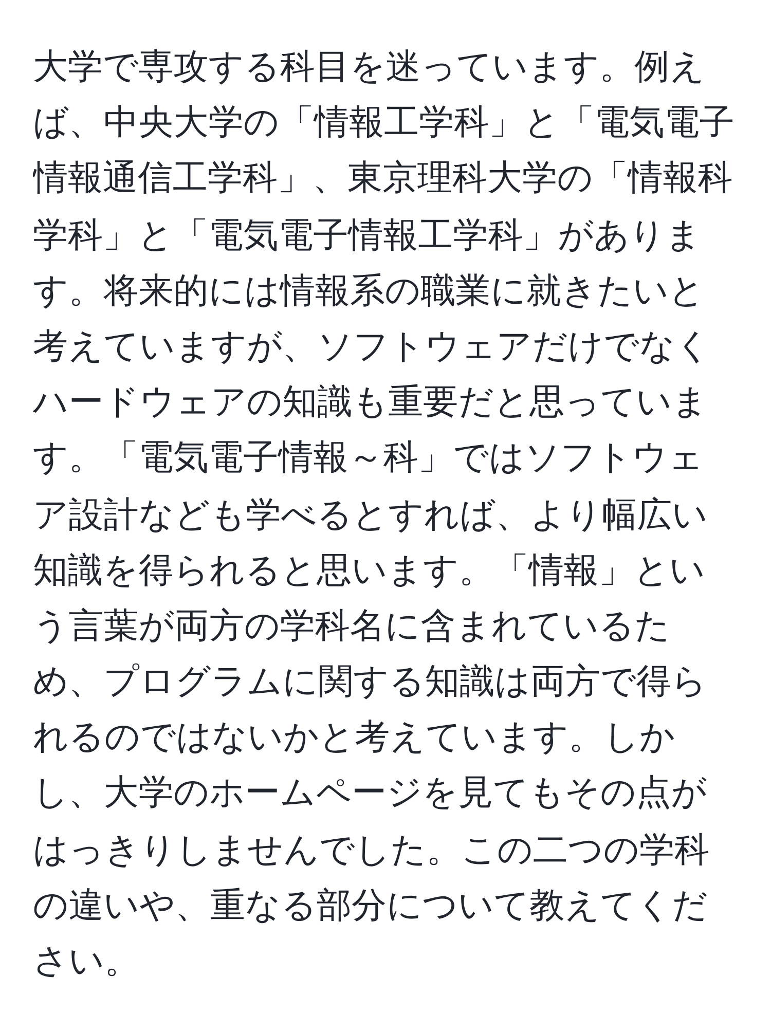 大学で専攻する科目を迷っています。例えば、中央大学の「情報工学科」と「電気電子情報通信工学科」、東京理科大学の「情報科学科」と「電気電子情報工学科」があります。将来的には情報系の職業に就きたいと考えていますが、ソフトウェアだけでなくハードウェアの知識も重要だと思っています。「電気電子情報～科」ではソフトウェア設計なども学べるとすれば、より幅広い知識を得られると思います。「情報」という言葉が両方の学科名に含まれているため、プログラムに関する知識は両方で得られるのではないかと考えています。しかし、大学のホームページを見てもその点がはっきりしませんでした。この二つの学科の違いや、重なる部分について教えてください。