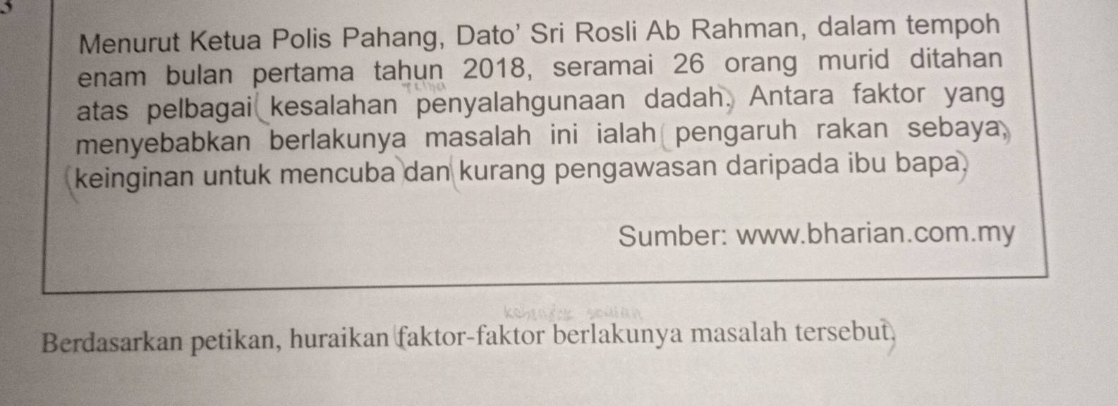 Menurut Ketua Polis Pahang, Dato' Sri Rosli Ab Rahman, dalam tempoh 
enam bulan pertama taḥun 2018, seramai 26 orang murid ditahan 
atas pelbagai kesalahan penyalahgunaan dadah. Antara faktor yang 
menyebabkan berlakunya masalah ini ialah pengaruh rakan sebaya, 
keinginan untuk mencuba dan kurang pengawasan daripada ibu bapa. 
Sumber: www.bharian.com.my 
Berdasarkan petikan, huraikan faktor-faktor berlakunya masalah tersebut,