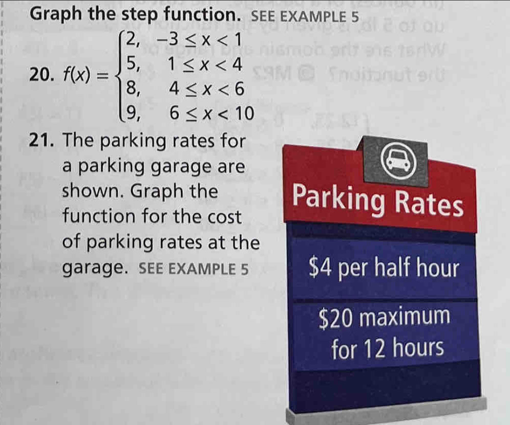 Graph the step function. SEE EXAMPLE 5 
20. f(x)=beginarrayl 2,-3≤ x<1 5,1≤ x<4 8,4≤ x<6 9,6≤ x<10endarray.
21. The parking rates for 
a parking garage are 
shown. Graph the 
function for the cost 
Parking Rates 
of parking rates at the 
garage. SEE EXAMPLE 5 $4 per half hour
$20 maximum 
for 12 hours