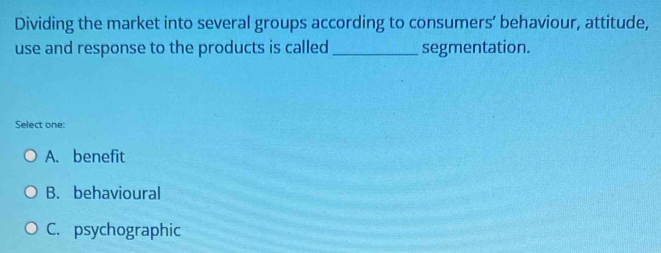 Dividing the market into several groups according to consumers’ behaviour, attitude,
use and response to the products is called_ segmentation.
Select one:
A. benefit
B. behavioural
C. psychographic