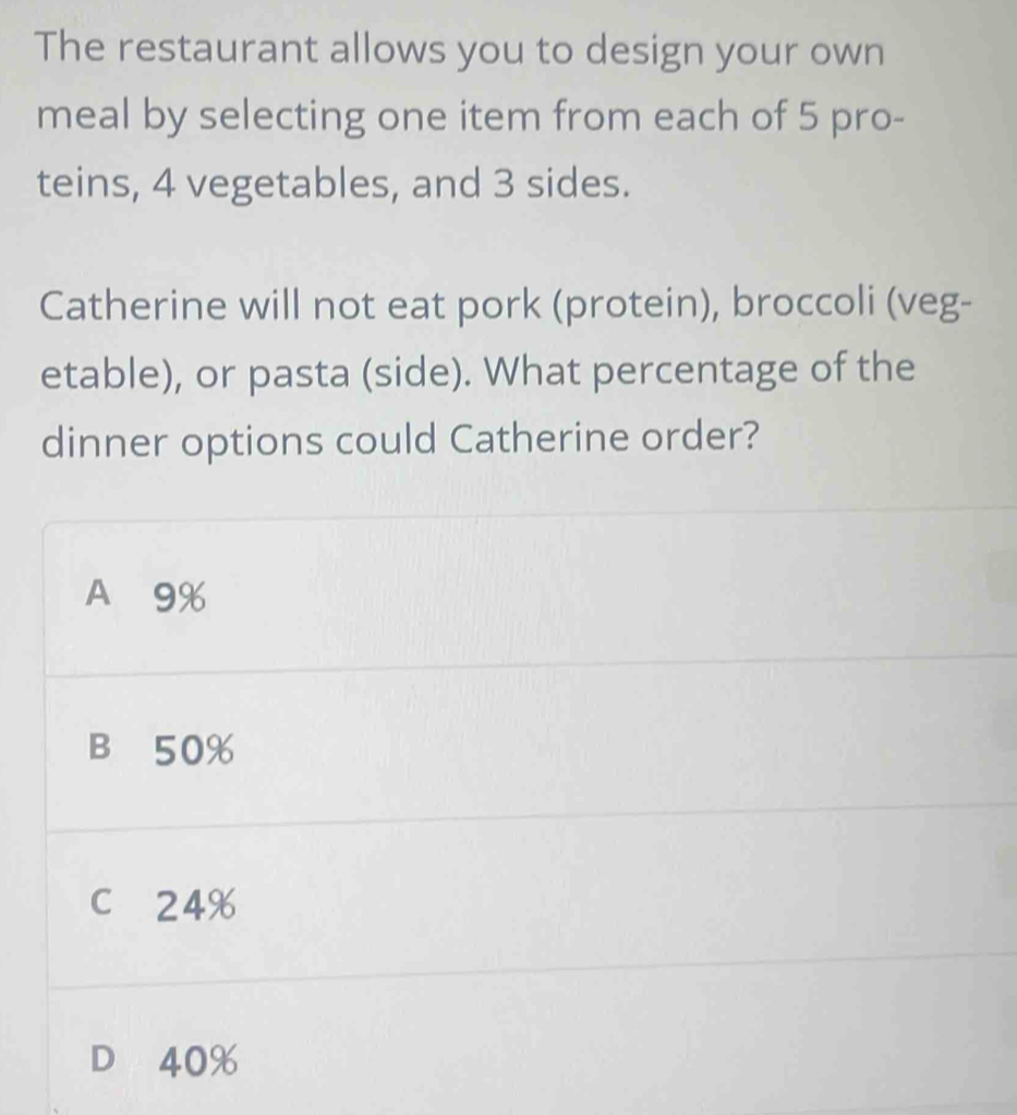 The restaurant allows you to design your own
meal by selecting one item from each of 5 pro-
teins, 4 vegetables, and 3 sides.
Catherine will not eat pork (protein), broccoli (veg-
etable), or pasta (side). What percentage of the
dinner options could Catherine order?
A 9%
B 50%
c 24%
D 40%