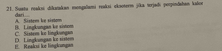 Suatu reaksi dikatakan mengalami reaksi eksoterm jika terjadi perpindahan kalor
dari....
A. Sistem ke sistem
B. Lingkungan ke sistem
C. Sistem ke lingkungan
D. Lingkungan ke sistem
E. Reaksi ke lingkungan