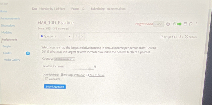 Fel 2024 
Home Due Monday by 11-59p m Points 13 Submitting an external tool 
Announcements 
Discussions FMR_10D_Practice Progress saved Done sqrt(0) 9· D 
Score: 3/13 3/8 answered 
Modules 
Question 4 ( > 
Assignments □0/1 pt つ 5 $2 odot Details 
People Which country had the largest relative increase in annual income per person from 1990 to 
Grades 2011? What was the largest relative increase? Round to the nearest tenth of a percent. 
Media Gallery Country: | Select an answer √ 
Relative increase: □ % 
Question Help: - Message instructor D Post to forum 
≌ Calculator 
Submit Question