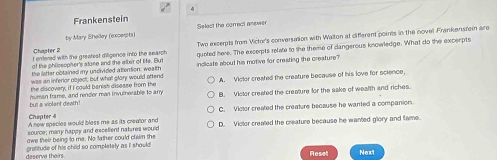 Frankenstein
by Mary Shelley (excerpts) Select the correct answer
Two excerpts from Victor's conversation with Walton at different points in the novel Frankenstein are
Chapter 2
of the philosopher's stone and the elixir of life. But quoted here. The excerpts relate to the theme of dangerous knowledge. What do the excerpts
I entered with the greatest diligence into the search
the latter obtained my undivided attention: wealth indicate about his motive for creating the creature?
was an inferior object; but what glory would attend
the discovery, if I could banish disease from the A. Victor created the creature because of his love for science,
human frame, and render man invulnerable to any
but a violent death! B. Victor created the creature for the sake of wealth and riches.
Chapter 4 C. Victor created the creature because he wanted a companion.
A new species would bless me as its creator and
source; many happy and excellent natures would D. Victor created the creature because he wanted glory and fame.
owe their being to me. No father could claim the
gratitude of his child so completely as I should
deserve theirs.
Reset Next