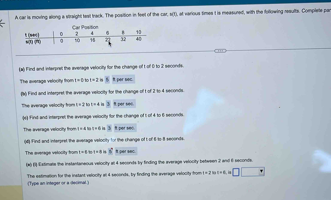 A car is moving along a straight test track. The position in feet of the car, s (t), at various times t is measured, with the following results. Complete par
3
(a) Find and interpret the average velocity for the change of t of 0 to 2 seconds.
The average velocity from t=0 to t=2 is 5 ft per sec.
(b) Find and interpret the average velocity for the change of t of 2 to 4 seconds.
The average velocity from t=2 to t=4 is 3ft per sec.
(c) Find and interpret the average velocity for the change of t of 4 to 6 seconds.
The average velocity from t=4 to t=6 is 3 ft per sec.
(d) Find and interpret the average velocity for the change of t of 6 to 8 seconds.
The average velocity from t=6 to t=8 is 5 ft per sec.
(e) (i) Estimate the instantaneous velocity at 4 seconds by finding the average velocity between 2 and 6 seconds.
The estimation for the instant velocity at 4 seconds, by finding the average velocity from t=2 to t=6 , is
(Type an integer or a decimal.)