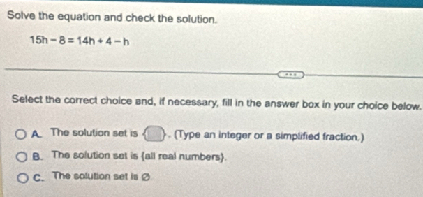 Solve the equation and check the solution.
15h-8=14h+4-h
Select the correct choice and, if necessary, fill in the answer box in your choice below.
A The solution set is . (Type an integer or a simplified fraction.)
B. The solution set is all real numbers.
C. The solution set is Ø