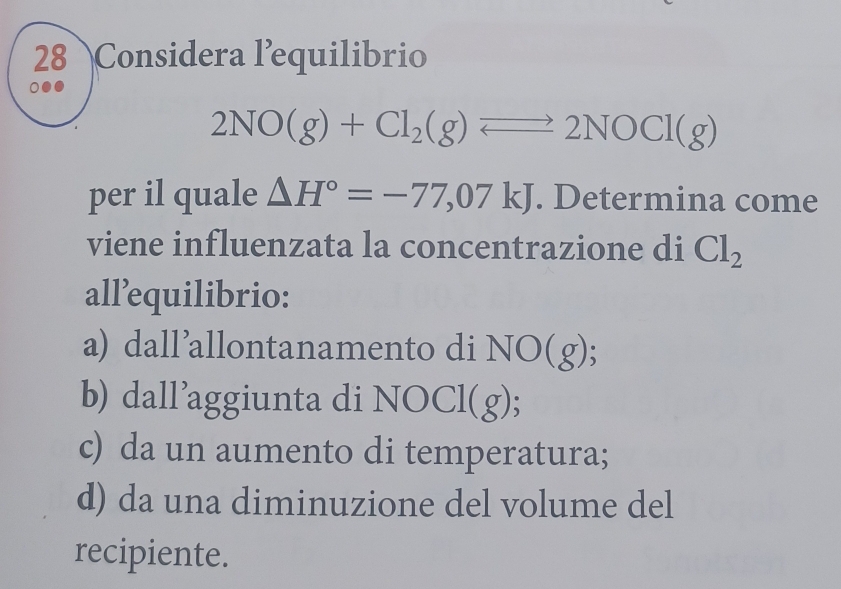 Considera l’equilibrio
2NO(g)+Cl_2(g)leftharpoons 2NOCl(g)
per il quale △ H°=-77,07kJ. Determina come
viene influenzata la concentrazione di Cl_2
all’equilibrio:
a) dall’allontanamento di NO(g);
b) dall’aggiunta di NOCl ( 2) 、
c) da un aumento di temperatura;
d) da una diminuzione del volume del
recipiente.