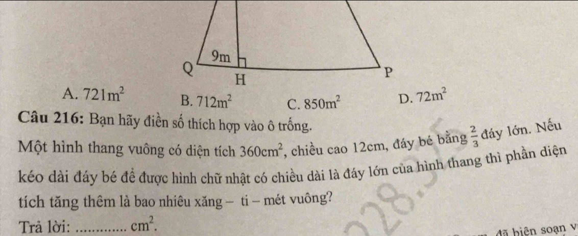 A. 721m^2 B. 712m^2 C. 850m^2
D. 72m^2
Câu 216: Bạn hãy điền số thích hợp vào ô trống.
Một hình thang vuông có diện tích 360cm^2 , chiều cao 12cm, đáy bé bằng  2/3  đáy lớn. Nếu
kéo dài đáy bé để được hình chữ nhật có chiều dài là đáy lớn của hình thang thì phần diện
tích tăng thêm là bao nhiêu xăng — ti - mét vuông?
Trả lời: _ cm^2. 
đ ã biên soạn v