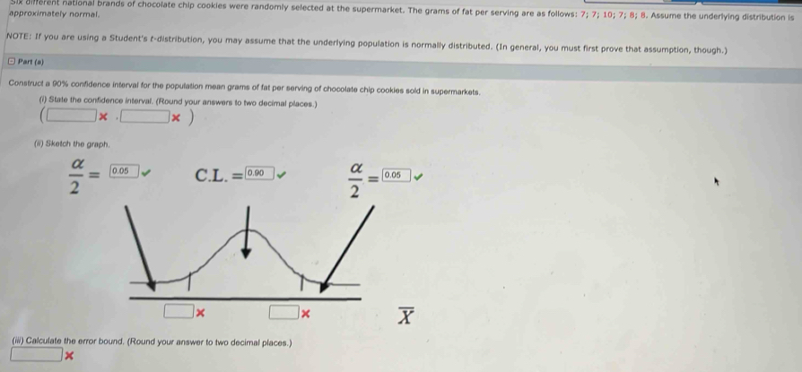 Six diferent national brands of chocolate chip cookies were randomly selected at the supermarket. The grams of fat per serving are as follows: 7; 7; 10; 7; 8; 8. Assume the underlying distribution is 
approximately normal. 
NOTE: If you are using a Student's t-distribution, you may assume that the underlying population is normally distributed. (In general, you must first prove that assumption, though.) 
□ Part (a) 
Construct a 90% confidence interval for the population mean grams of fat per serving of chocolate chip cookies sold in supermarkets. 
(i) State the confidence interval. (Round your answers to two decimal places.)
(□ * (□ * )
(ii) Sketch the graph.
 alpha /2 =□ 0.05 C. L.= 0.90  alpha /2 =frac 0.05
□ *. □ :
overline X
(iii) Calculate the error bound. (Round your answer to two decimal places.)
□ *