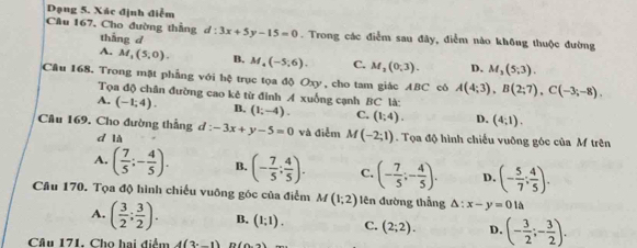 Dạng 5. Xác định điễm
Câu 167, Cho đường thẳng tháng d d:3x+5y-15=0. Trong các điểm sau đây, điểm nào không thuộc đường
A. M_1(5,0). B. M_4(-5,6). C. M_2(0,3). D, M_3(5;3). 
Cầu 168. Trong mặt phẳng với hệ trục tọa độ Oxy, cho tam giác ABC cô A(4;3), B(2;7), C(-3;-8). 
Tọa độ chân đường cao kê từ đinh A xuống cạnh BC là:
A. (-1;4). B. (1;-4). C. (1;4). D. (4,1). 
Cầu 169. Cho đường thẳng d: -3x+y-5=0 và điễm M(-2;1). Tọa độ hình chiếu vuỡng góc của M trên
d là
A. ( 7/5 ;- 4/5 ). B. (- 7/5 ; 4/5 ). C. (- 7/5 ;- 4/5 ). D. (- 5/7 ; 4/5 ). 
Câu 170. Tọa độ hình chiếu vuỡng góc của điểm M(1;2) lên đường thẳng △ :x-y=0l△
A. ( 3/2 ; 3/2 ). B. (1;1). C. (2;2). D. (- 3/2 ;- 3/2 ). 
Câu 171. Cho hai điểm 4(3^._ 1)