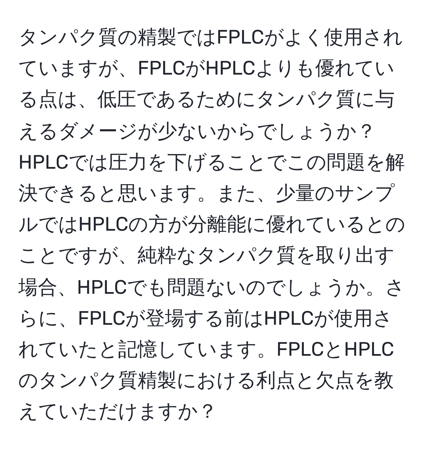 タンパク質の精製ではFPLCがよく使用されていますが、FPLCがHPLCよりも優れている点は、低圧であるためにタンパク質に与えるダメージが少ないからでしょうか？HPLCでは圧力を下げることでこの問題を解決できると思います。また、少量のサンプルではHPLCの方が分離能に優れているとのことですが、純粋なタンパク質を取り出す場合、HPLCでも問題ないのでしょうか。さらに、FPLCが登場する前はHPLCが使用されていたと記憶しています。FPLCとHPLCのタンパク質精製における利点と欠点を教えていただけますか？