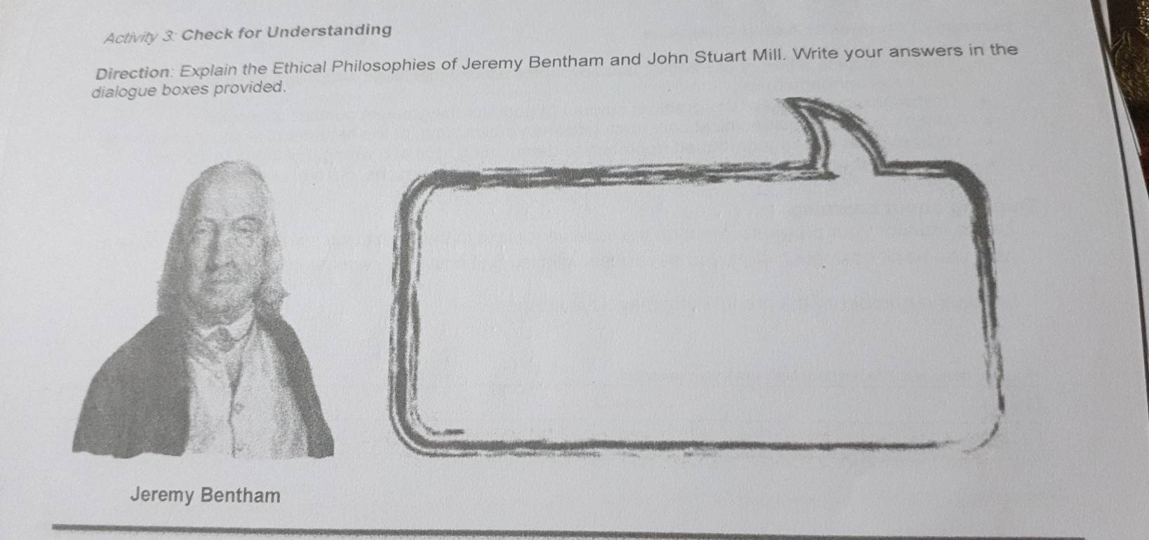 Activity 3: Check for Understanding 
Direction: Explain the Ethical Philosophies of Jeremy Bentham and John Stuart Mill. Write your answers in the 
dialogue boxes provided. 
Jeremy Bentham