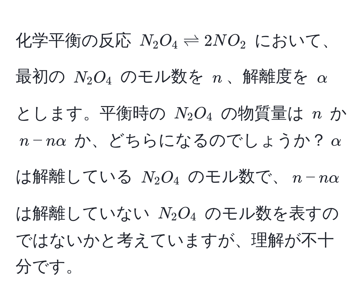 化学平衡の反応 $N_2O_4 leftharpoons 2NO_2$ において、最初の $N_2O_4$ のモル数を $n$、解離度を $alpha$ とします。平衡時の $N_2O_4$ の物質量は $n$ か $n - nalpha$ か、どちらになるのでしょうか？$alpha$ は解離している $N_2O_4$ のモル数で、$n - nalpha$ は解離していない $N_2O_4$ のモル数を表すのではないかと考えていますが、理解が不十分です。