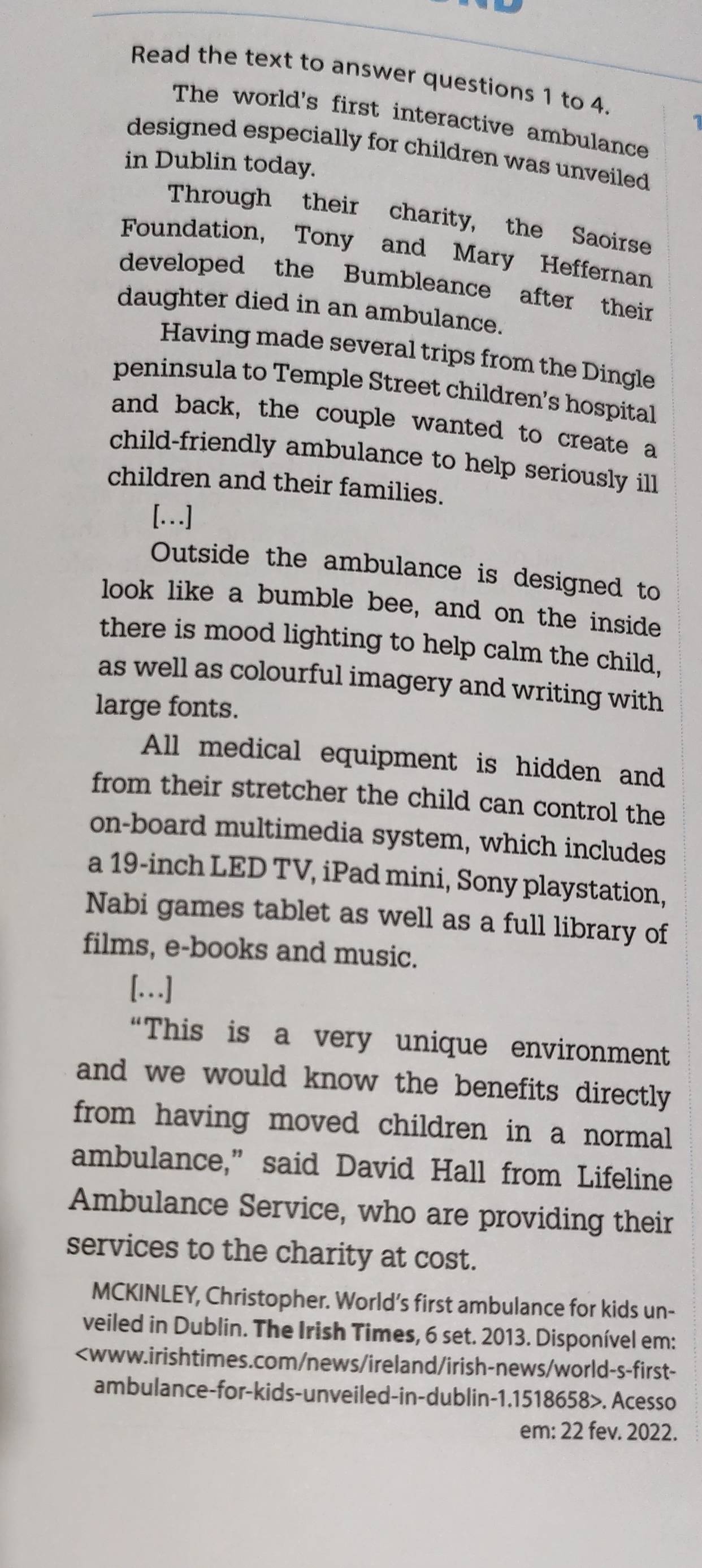 Read the text to answer questions 1 to 4. 
The world's first interactive ambulance 
designed especially for children was unveiled 
in Dublin today. 
Through their charity, the Saoirse 
Foundation, Tony and Mary Heffernan 
developed the Bumbleance after their 
daughter died in an ambulance. 
Having made several trips from the Dingle 
peninsula to Temple Street children's hospital 
and back, the couple wanted to create a 
child-friendly ambulance to help seriously ill 
children and their families. 
[….] 
Outside the ambulance is designed to 
look like a bumble bee, and on the inside 
there is mood lighting to help calm the child, 
as well as colourful imagery and writing with 
large fonts. 
All medical equipment is hidden and 
from their stretcher the child can control the 
on-board multimedia system, which includes 
a 19-inch LED TV, iPad mini, Sony playstation, 
Nabi games tablet as well as a full library of 
films, e-books and music. 
[.] 
“This is a very unique environment 
and we would know the benefits directly 
from having moved children in a normal 
ambulance,” said David Hall from Lifeline 
Ambulance Service, who are providing their 
services to the charity at cost. 
MCKINLEY, Christopher. World’s first ambulance for kids un- 
veiled in Dublin. The Irish Times, 6 set. 2013. Disponível em:. Acesso 
em: 22 fev. 2022.