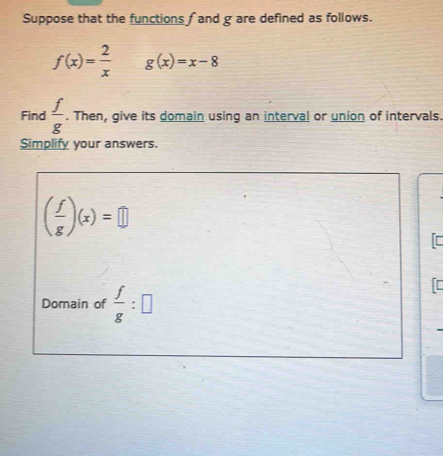 Suppose that the functions f and g are defined as follows.
f(x)= 2/x  g(x)=x-8
Find  f/g . Then, give its domain using an interval or union of intervals. 
Simplify your answers.
( f/g )(x)=□
is 
Domain of  f/g :□
I