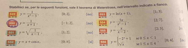 Stabilisci se, per le seguenti funzioni, vale il teorema di Weierstrass, nell'intervallo indicato a fianco. 
549 y= 1/x^2-3 , [0;2]. [no] 553 y=ln (x+1). [1;3]. 
550 y= 1/x+1 , [-1;2]. [no] 554 y= 5x/x^2-1 , [2;7]. 
551 y=sqrt(frac 1)x-1, [1;2]. [no] 555 y= x/x-2 , [2;3]. 
552 y=x+cos x, [0;π ]. [sì] 556 y=beginarrayl -2^x+1se0≤ x<1 sqrt(x)se1≤ x≤ 4endarray. , [0;4]. [no