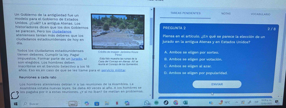 TAREAS PENDIENTES
Un Gobierno de la antigüedad fue un NOTAS VOCABULARIO
modelo para el Gobierno de Estados
Unidos. ¿Cuál? La antigua Atenas. Los
historiadores dicen que los dos GobiernoPREGUNTA 2 2 / 8
se parecen. Pero los ciudadanos
atenienses tenían más deberes que losPiensa en el artículo. ¿En qué se parece la elección de un
ciudadanos estadounidenses de hoy en
día.jurado en la antigua Atenas y en Estados Unidos?
Todos los ciudadanos estadounidenses Crédito de imagen: Jerônimo Roure A. Ambos se eligen por sorteo.
tienen deberes. Cumplir la ley. Pagar Pérez
impuestos. Formar parte de un jurado, si Esta foto muestra las ruínas de la B. Ambos se eligen por votación.
son elegidos. Los hombres deben
inscribirse en el Servicio Selectivo a los 18 reunía el Conceio de los Quinientos C. Ambos se eligen al azar.
años. Eso es en caso de que se les llame para el servicio militar. D. Ambos se eligen por popularidad.
Reuniones a cada rato
Los hombres atenienses debian ir a las reuniones de la Asamblea. La ENVIAR
Asamblea votaba nuevas leyes. Se daba 40 veces al año. A los hombres se
les pagaba por ir a estas reuniones. ¿Y si no iban? Se metian en problemas.
10:29 p. m
Buscar 16° 13/02/2025