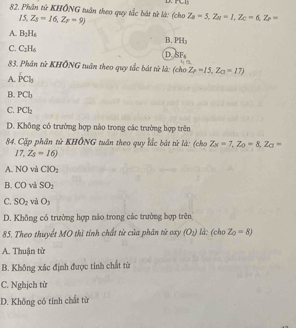 PCB
82. Phân tử KHÔNG tuân theo quy tắc bát tử là: (cho Z_B=5, Z_H=1, Z_C=6, Z_P=
15, Z_S=16, Z_F=9)
A. B_2H_6
B. PH_3
C. C_2H_6
D. SF_6
83. Phân tử KHÔNG tuân theo quy tắc bát tử là: (cho Z_P=15,Z_C1=17)
A. PCl_5
B. PCl_3
C. PCl_2
D. Không có trường hợp nào trong các trường hợp trên
84. Cặp phân tử KHÔNG tuân theo quy tắc bát tử là: (cho Z_N=7, Z_O=8, Z_CI=
17, Zs=16)
A. NO và ClO_2
B. CO và SO_2
C. SO_2 và O_3
D. Không có trường hợp nào trong các trường hợp trên
85. Theo thuyết MO thì tính chất từ của phân tử oxy (O_2) là: (cho Z_0=8)
A. Thuận từ
B. Không xác định được tính chất từ
C. Nghịch từ
D. Không có tính chất từ