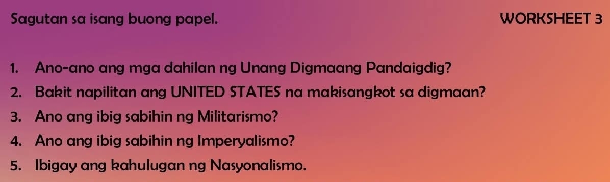 Sagutan sa isang buong papel. WORKSHEET 3 
1. Ano-ano ang mga dahilan ng Unang Digmaang Pandaigdig? 
2. Bakit napilitan ang UNITED STATES na makisangkot sa digmaan? 
3. Ano ang ibig sabihin ng Militarismo? 
4. Ano ang ibig sabihin ng Imperyalismo? 
5. Ibigay ang kahulugan ng Nasyonalismo.