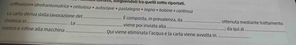 coretti, scégliendoli tra quelli sotto riportati. 
raffinatore• idrofrantumatrice • cellulosa • autoclave • pastalegno • legno • bobine • continua 
La carta deriva dalla lavorazione del_ È composta, in prevalenza, da ottenuta mediante trattamento 
. La 
chimico in_ _viene poi inviata alla _; da qui al 
conico e infine alla macchina _Qui viene eliminata l’acqua e la carta viene avvolta in__