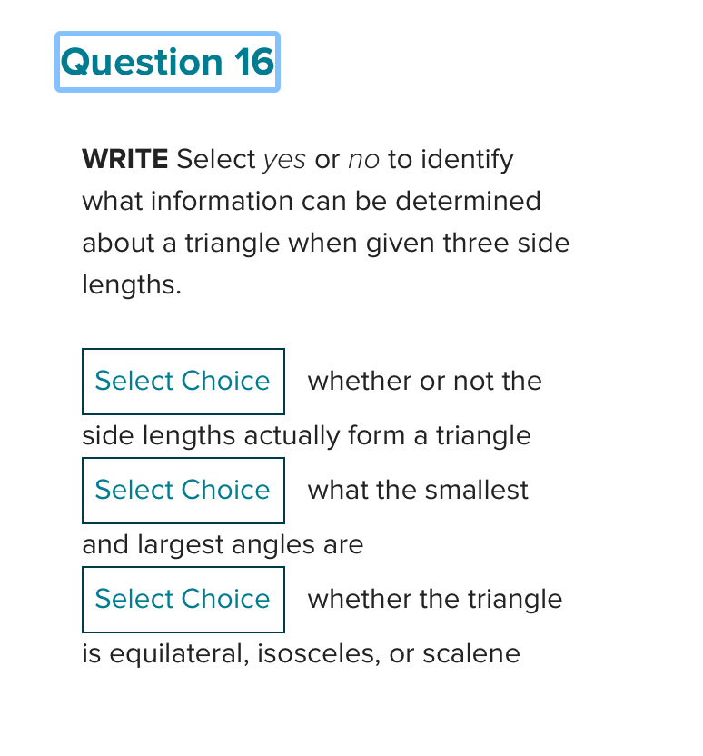 WRITE Select yes or no to identify 
what information can be determined 
about a triangle when given three side 
lengths. 
Select Choice whether or not the 
side lengths actually form a triangle 
Select Choice what the smallest 
and largest angles are 
Select Choice whether the triangle 
is equilateral, isosceles, or scalene