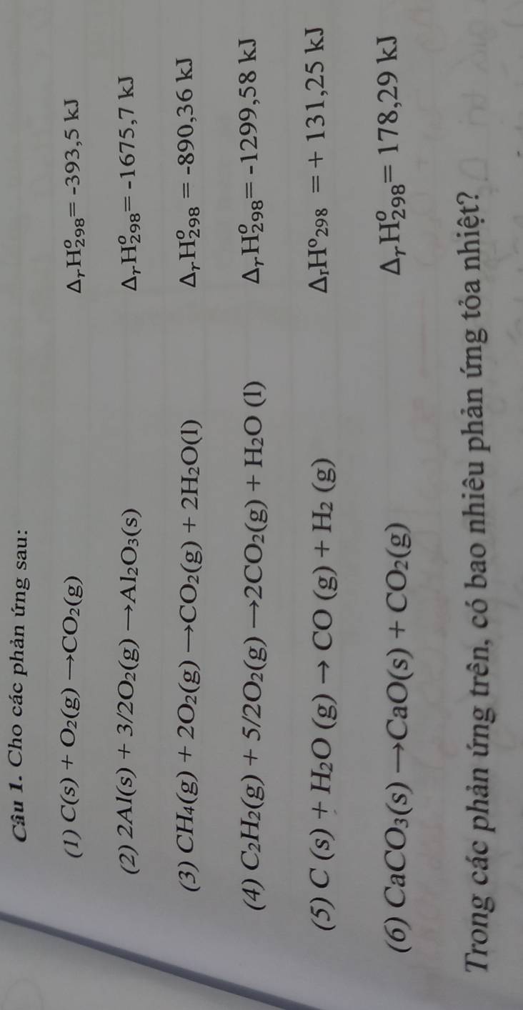 Cho các phản ứng sau: 
(1) C(s)+O_2(g)to CO_2(g) △ _rH_(298)^o=-393,5kJ
(2) 2Al(s)+3/2O_2(g)to Al_2O_3(s) △ _rH_(298)^o=-1675,7kJ
(3) CH_4(g)+2O_2(g)to CO_2(g)+2H_2O(l) △ _rH_(298)^o=-890, 36kJ
(4) C_2H_2(g)+5/2O_2(g)to 2CO_2(g)+H_2O(l) △ _rH_(298)^o=-1299,58kJ
(5) C(s)+H_2O(g)to CO(g)+H_2(g) △ _rH°_298=+131,25kJ
(6) CaCO_3(s)to CaO(s)+CO_2(g)
△ _rH_(298)^o=178,29kJ
Trong các phản ứng trên, có bao nhiêu phản ứng tỏa nhiệt?