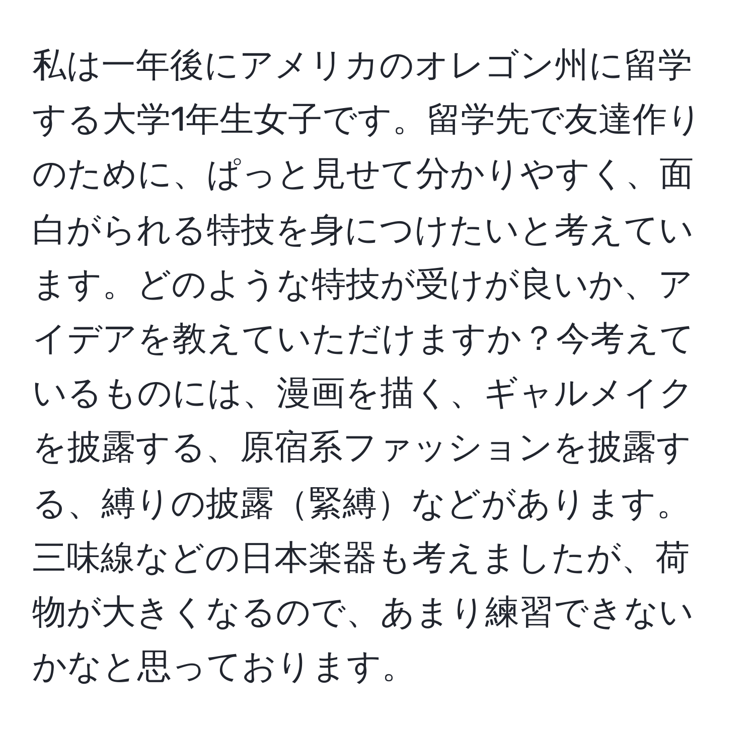 私は一年後にアメリカのオレゴン州に留学する大学1年生女子です。留学先で友達作りのために、ぱっと見せて分かりやすく、面白がられる特技を身につけたいと考えています。どのような特技が受けが良いか、アイデアを教えていただけますか？今考えているものには、漫画を描く、ギャルメイクを披露する、原宿系ファッションを披露する、縛りの披露緊縛などがあります。三味線などの日本楽器も考えましたが、荷物が大きくなるので、あまり練習できないかなと思っております。