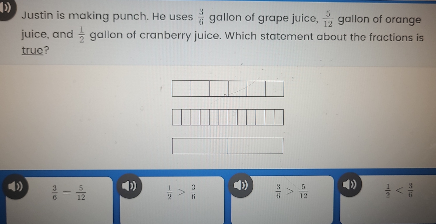 Justin is making punch. He uses  3/6  gallon of grape juice,  5/12  gallon of orange
juice, and  1/2  gallon of cranberry juice. Which statement about the fractions is
true?
 3/6 = 5/12 
 1/2 > 3/6 
D  3/6 > 5/12 
 1/2 