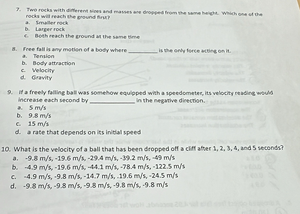 Two rocks with different sizes and masses are dropped from the same height. Which one of the
rocks will reach the ground first?
a. Smaller rock
b. Larger rock
c. Both reach the ground at the same time
8. Free fall is any motion of a body where _is the only force acting on it.
a. Tension
b. Body attraction
c. Velocity
d. Gravity
9. If a freely falling ball was somehow equipped with a speedometer, its velocity reading would
increase each second by _in the negative direction.
a. 5 m/s
b. 9.8 m/s
c. 15 m/s
d. a rate that depends on its initial speed
10. What is the velocity of a ball that has been dropped off a cliff after 1, 2, 3, 4, and 5 seconds?
a. -9.8 m/s, -19.6 m/s, -29.4 m/s, -39.2 m/s, -49 m/s
b. -4.9 m/s, -19.6 m/s, -44.1 m/s, -78.4 m/s, -122.5 m/s
c. -4.9 m/s, -9.8 m/s, -14.7 m/s, . 19.6 m/s, -24.5 m/s
d. -9.8 m/s, -9.8 m/s, -9.8 m/s, -9.8 m/s, -9.8 m/s