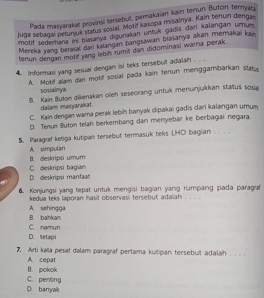 Pada masyarakat provinsi tersebut, pemakaian kain tenun Buton ternyata
juga sebagai petunjuk status sosial. Motif kasopa misalnya. Kain tenun dengar
motif sederhana ini biasanya digunakan untuk gadis dari kalangan umum.
Mereka yang berasal dari kalangan bangsawan biasanya akan memakai kain
tenun dengan motif yang lebih rumit dan didominasi warna perak.
4. Informasi yang sesuai dengan isi teks tersebut adalah . . .
A. Motif alam dan motif sosial pada kain tenun menggambarkan status
sosialnya.
B. Kain Buton dikenakan oleh seseorang untuk menunjukkan status sosial
dalam masyarakat.
C. Kain dengan warna perak lebih banyak dipakai gadis dari kalangan umum.
D. Tenun Buton telah berkembang dan menyebar ke berbagai negara.
5. Paragraf ketiga kutipan tersebut termasuk teks LHO bagian . . . .
A. simpulan
B. deskripsi umum
C. deskripsi bagian
D. deskripsi manfaat
6. Konjungsi yang tepat untuk mengisi bagian yang rumpang pada paragraf
kedua teks laporan hasil observasi tersebut adalah . . . .
A. sehingga
B. bahkan
C. namun
D. tetapi
7. Arti kata pesat dalam paragraf pertama kutipan tersebut adalah . . . .
A. cepat
B. pokok
C. penting
D. banyak