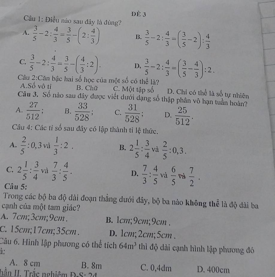 dè 3
Câu 1: Điều nào sau đây là đúng?
A.  3/5 -2: 4/3 = 3/5 -(2: 4/3 )
B.  3/5 -2: 4/3 =( 3/5 -2): 4/3 
C.  3/5 -2: 4/3 = 3/5 -( 4/3 :2).
D.  3/5 -2: 4/3 =( 3/5 - 4/3 ):2.
Câu 2:Căn bậc hai số học của một số có thể là?
A.Số vô tỉ B. Chữ C. Một tập số D. Chỉ có thể là số tự nhiên
Câu 3. Số nào sau đây được viết dưới dạng số thập phân vô hạn tuần hoàn?
A.  27/512 : B.  33/528 ; C.  31/528 ; D.  25/512 .
Câu 4: Các tỉ số sau đây có lập thành tỉ lệ thức.
A.  2/5 :0,3 và  1/3 :2. B. 2 1/5 : 3/4  và  2/5 :0,3.
C. 2 1/5 : 3/4  và  7/3 : 4/5 .  7/3 : 4/5  và  6/5  và  7/2 .
D.
Câu 5:
Trong các bộ ba độ dài đoạn thẳng dưới đây, bộ ba nào không thể là độ dài ba
cạnh của một tam giác?
A. 7cm;3cm;9cm. B. 1cm;9cm;9cm .
C. 15cm;17cm;35cm. D. 1cm;2cm;5cm .
Câu 6. Hình lập phương có thể tích 64m^3 thì độ dài cạnh hình lập phương đó
à:
A. 8 cm B. 8m C. 0,4dm D. 400cm
hần II. Trắc nghiêm Đ-S: 24