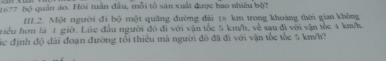 1677 bộ quần áo. Hỏi tuần đầu, mỗi tổ sản xuất được bao nhiêu bộ? 
III2. Một người đi bộ một quãng đường dài 18 km trong khoảng thời gian không 
hiều hơn là 4 giờ. Lúc đầu người đó đi với vận tốc 5 km/h, về sau đi với vận tốc 4 km/h. 
ác định độ đài đoạn đường tổi thiêu mà người đó đã đi với vận tốc tốc 5 km/h?