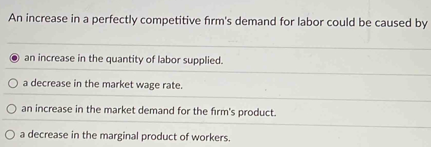 An increase in a perfectly competitive firm's demand for labor could be caused by
an increase in the quantity of labor supplied.
a decrease in the market wage rate.
an increase in the market demand for the firm's product.
a decrease in the marginal product of workers.