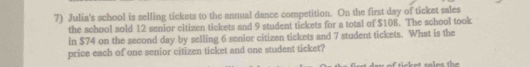 Julia's school is selling tickets to the annual dance competition. On the first day of ticket sales 
the school sold 12 senior citizen tickets and 9 student tickets for a total of $108. The school took 
in $74 on the second day by selling 6 senior citizen tickets and 7 student tickets. What is the 
price each of one senior citizen ticket and one student ticket?