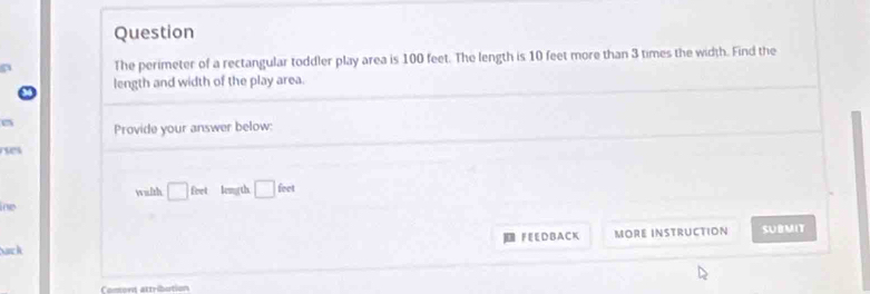 Question 
The perimeter of a rectangular toddler play area is 100 feet. The length is 10 feet more than 3 times the width. Find the 
length and width of the play area. 
Provide your answer below: 

wilth □ fort leng th □ feet
ine 
Sack FEEDBACK MORE INSTRUCTION SUBMIT 
Comont attribution