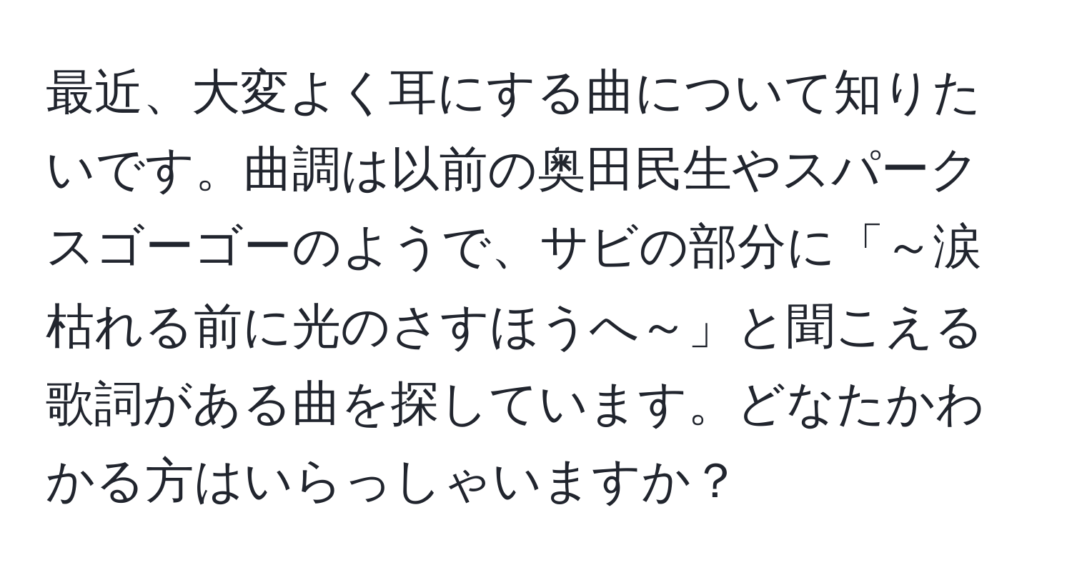 最近、大変よく耳にする曲について知りたいです。曲調は以前の奥田民生やスパークスゴーゴーのようで、サビの部分に「～涙枯れる前に光のさすほうへ～」と聞こえる歌詞がある曲を探しています。どなたかわかる方はいらっしゃいますか？