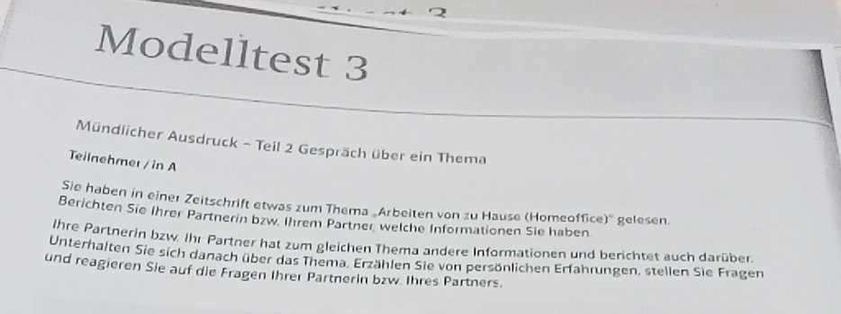 Modelltest 3 
Mündlicher Ausdruck - Teil 2 Gespräch über ein Thema 
Teilnehmer / in A 
Sie haben in einer Zeitschrift etwas zum Thema „Arbeiten von zu Hause (Homeoffice)'' gelesen. 
Berichten Sie Ihrer Partnerin bzw. Ihrem Partner welche Informationen Sie haben 
Ihre Partnerin bzw. Ihr Partner hat zum gleichen Thema andere Informationen und berichtet auch darüben 
Unterhalten Sie sich danach über das Thema. Erzählen Sie von persönlichen Erfahrungen, stellen Sie Fragen 
und reagieren Sie auf die Fragen Ihrer Partnerin bzw. Ihres Partners.