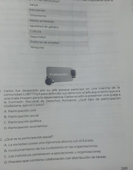 decisiones?
Evaluación
1. Carlos fue despedido por su jefe porque participó en una marcha de la
comunidad LGBTTTIQA para defender sus derechos, el jefe argumentó que era
una mala imagen para la dependencia. Carlos acudió a presentar una queja a
la Comisión Nacional de Derechos Humanos. ¿Qué tipo de participación
ciudadana, ejerció Carlos?
A. Participación civil
B. Participación social
C. Participación política
D. Participación económica
2. ¿Qué es la participación social?
A. La sociedad posee una injerencia directa con el Estado.
B. Involucramiento de los ciudadanos en las organizaciones.
C. Los individuos pertenecen a asociaciones u organizaciones.
D. Proceso que combina colaboración con distribución de tareas.
269