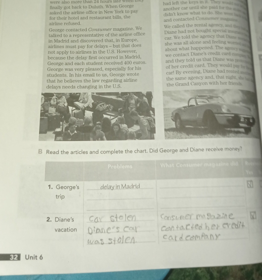 were also more than 24 hours late when the had left the keys in it. They would so e 
finally got back to Duluth. When George 
asked the airline office in New York to pay another car until she paid for the w . 
for their hotel and restaurant bills, the didn't know what to do. She wen l 
airline refused. and contacted Consumer magun 
George contacted Consumer magazine. We We called the rental agency, and thy _ 
talked to a representative of the airline office Diane had not bought special insur 
in Madrid and discovered that, in Europe, car. We told the agency that Dane __ 
airlines must pay for delays - but that does she was all alone and feeling worres 
about what happened. The agency s_ 
not apply to airlines in the U.S. However, we contact Diane's credit card comp 
because the delay first occurred in Madrid. and they told us that Diane was pro 
George and each student received 400 euros. 
George was very pleased, especially for his of her credit card. They would pa _ 
students. In his email to us, George wrote car! By evening, Diane had rented m_ 
that he believes the law regarding airline the same agency and, that night, she___ 
delays needs changing in the U.S. the Grand Canyon with her friends. 
B Read the articles and complete the chart. Did George and Diane receive money? 
Problems What Consumer magazine did Ret 
Yes 
1. George's _delay in Madrid__ 
trip 
_ 
_ 
_ 
_ 
2. Diane's_ 
_ 
vacation_ 
_ 
_ 
_ 
32 Unit 6