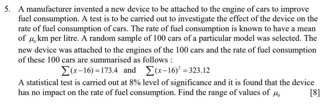 A manufacturer invented a new device to be attached to the engine of cars to improve 
fuel consumption. A test is to be carried out to investigate the effect of the device on the 
rate of fuel consumption of cars. The rate of fuel consumption is known to have a mean 
of mu _0 km per litre. A random sample of 100 cars of a particular model was selected. The 
new device was attached to the engines of the 100 cars and the rate of fuel consumption 
of these 100 cars are summarised as follows :
sumlimits (x-16)=173.4 and sumlimits (x-16)^2=323.12
A statistical test is carried out at 8% level of significance and it is found that the device 
has no impact on the rate of fuel consumption. Find the range of values of mu _0 [8]