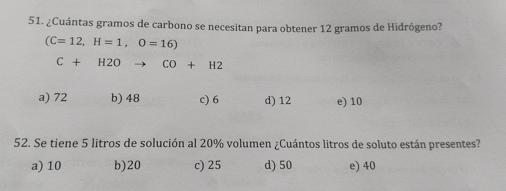 ¿Cuántas gramos de carbono se necesitan para obtener 12 gramos de Hidrógeno?
(C=12,H=1,O=16)
C+H2O _  x_1+x_2= □ /□   CO+H2
a) 72 b) 48 c) 6 d) 12
e) 10
52. Se tiene 5 litros de solución al 20% volumen ¿Cuántos litros de soluto están presentes?
a) 10 b) 20 c) 25 d) 50 e) 40