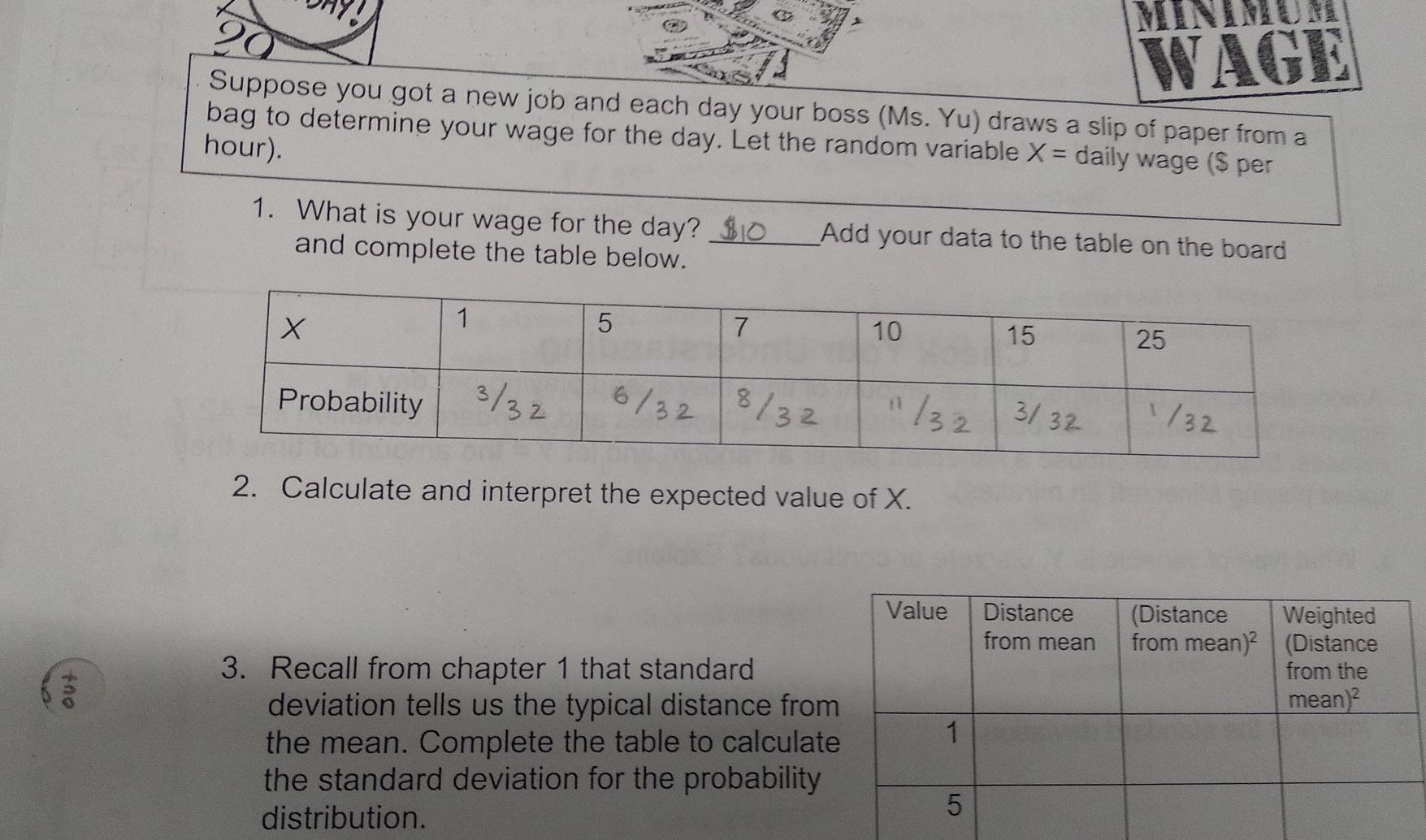 Suppose you got a new job and each day your boss (Ms. Yu) draws a slip of paper from a
bag to determine your wage for the day. Let the random variable
hour). X= daily wage ($ per
1. What is your wage for the day? _Add your data to the table on the board
and complete the table below.
2. Calculate and interpret the expected value of X.
3. Recall from chapter 1 that standard
deviation tells us the typical distance fro
the mean. Complete the table to calculat
the standard deviation for the probability 
distribution.