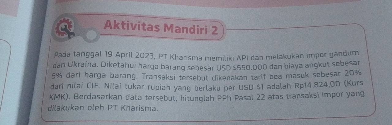 Aktivitas Mandiri 2 
Pada tanggal 19 April 2023, PT Kharisma memiliki API dan melakukan impor gandum 
dari Ukraina. Diketahui harga barang sebesar USD $550.000 dan biaya angkut sebesar
5% dari harga barang. Transaksi tersebut dikenakan tarif bea masuk sebesar 20%
dari nilai CIF. Nilai tukar rupiah yang berlaku per USD $1 adalah Rp14.824,00 (Kurs
KMK). Berdasarkan data tersebut, hitunglah PPh Pasal 22 atas transaksi impor yang 
dilakukan oleh PT Kharisma.