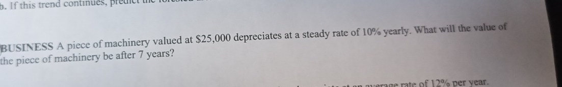 If this trend continues, predc 
BUSINESS A piece of machinery valued at $25,000 depreciates at a steady rate of 10% yearly. What will the value of 
the piece of machinery be after 7 years? 
age rate of 12% per vear.