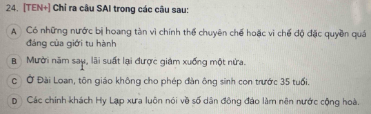 [TEN+] Chỉ ra câu SAI trong các câu sau:
A Có những nước bị hoang tàn vì chính thể chuyên chế hoặc vì chế độ đặc quyền quá
đáng của giới tu hành
B Mười năm say, lãi suất lại được giảm xuống một nửa.
c Ở Đài Loan, tôn giáo không cho phép đàn ông sinh con trước 35 tuổi.
D Các chính khách Hy Lạp xưa luôn nói về số dân đông đảo làm nên nước cộng hoà.