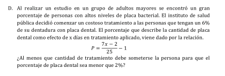 Al realizar un estudio en un grupo de adultos mayores se encontró un gran 
porcentaje de personas con altos niveles de placa bacterial. El instituto de salud 
pública decidió comenzar un costoso tratamiento a las personas que tengan un 6%
de su dentadura con placa dental. El porcentaje que describe la cantidad de placa 
dental como efecto de x días en tratamiento aplicado, viene dado por la relación.
P= (7x-2)/25 -1
¿Al menos que cantidad de tratamiento debe someterse la persona para que el 
porcentaje de placa dental sea menor que 2%?